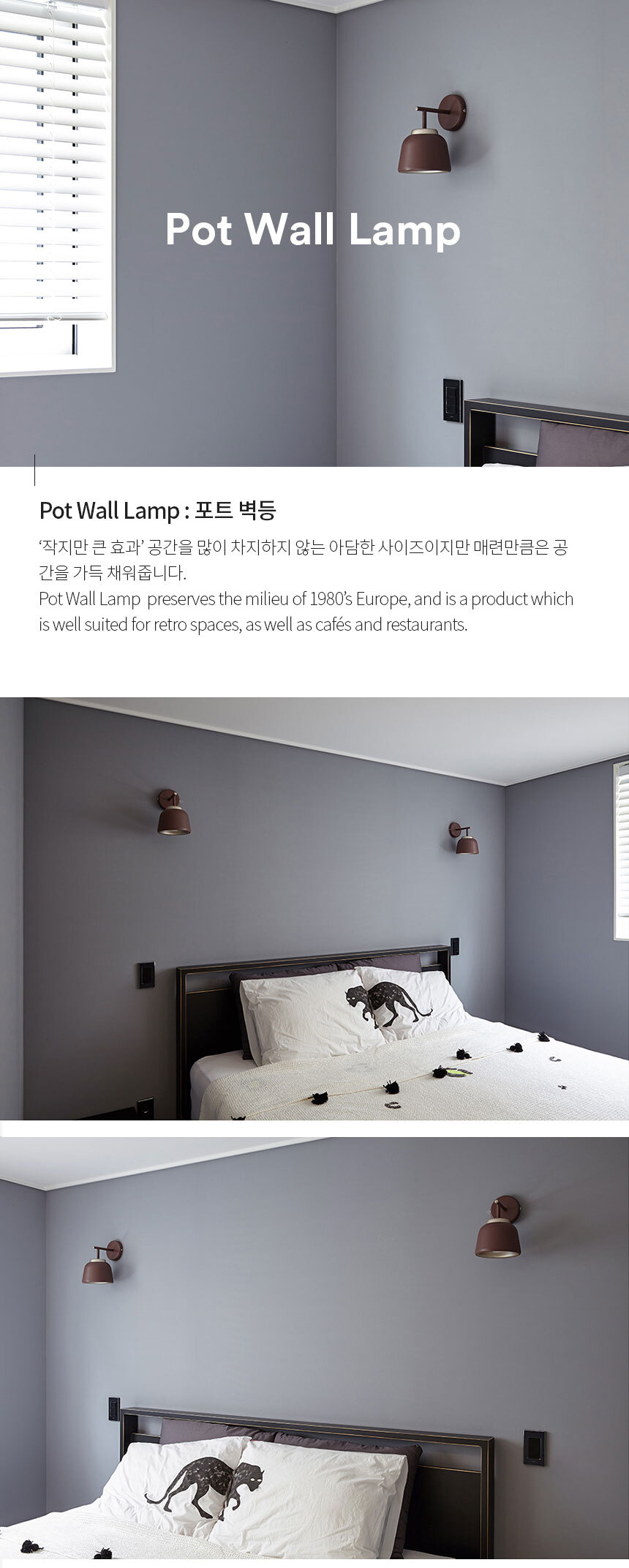 Pot Wall Lamp : 포트 벽등 ‘작지만 큰 효과’ 공간을 많이 차지하지 않는 아담한 사이즈이지만 매련만큼은 공
간을 가득 채워줍니다.
Pot Wall Lamp  preserves the milieu of 1980’s Europe, and is a product which 
is well suited for retro spaces, as well as cafés and restaurants.