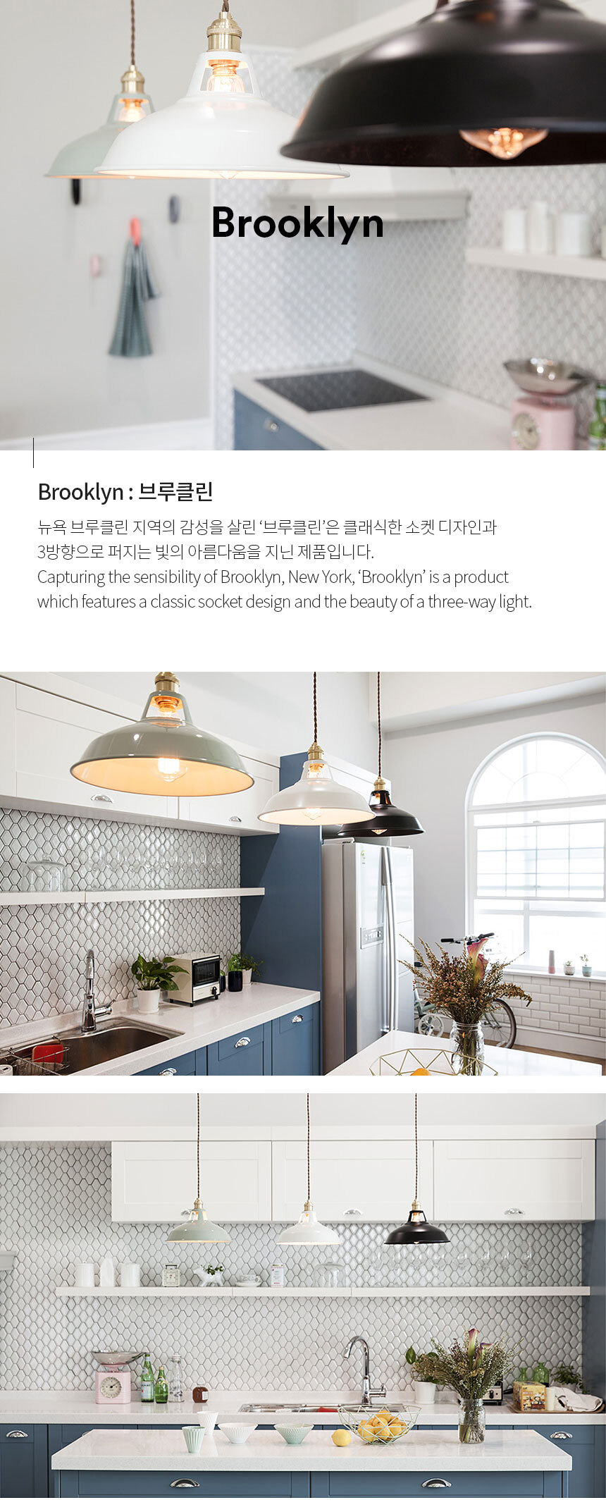 Brooklyn : 브루클린 뉴욕 브루클린 지역의 감성을 살린 ‘브루클린’은 클래식한 소켓 디자인과 
3방향으로 퍼지는 빛의 아름다움을 지닌 제품입니다.
Capturing the sensibility of Brooklyn, New York, ‘Brooklyn’ is a product 
which features a classic socket design and the beauty of a three-way light.