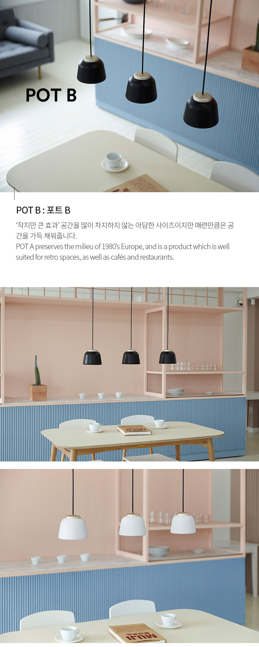 POT B : 포트 B 작지만 큰 효과’ 공간을 많이 차지하지 않는 아담한 사이즈이지만 매련만큼은 공
간을 가득 채워줍니다.
POT A preserves the milieu of 1980’s Europe, and is a product which is well 
suited for retro spaces, as well as cafés and restaurants.