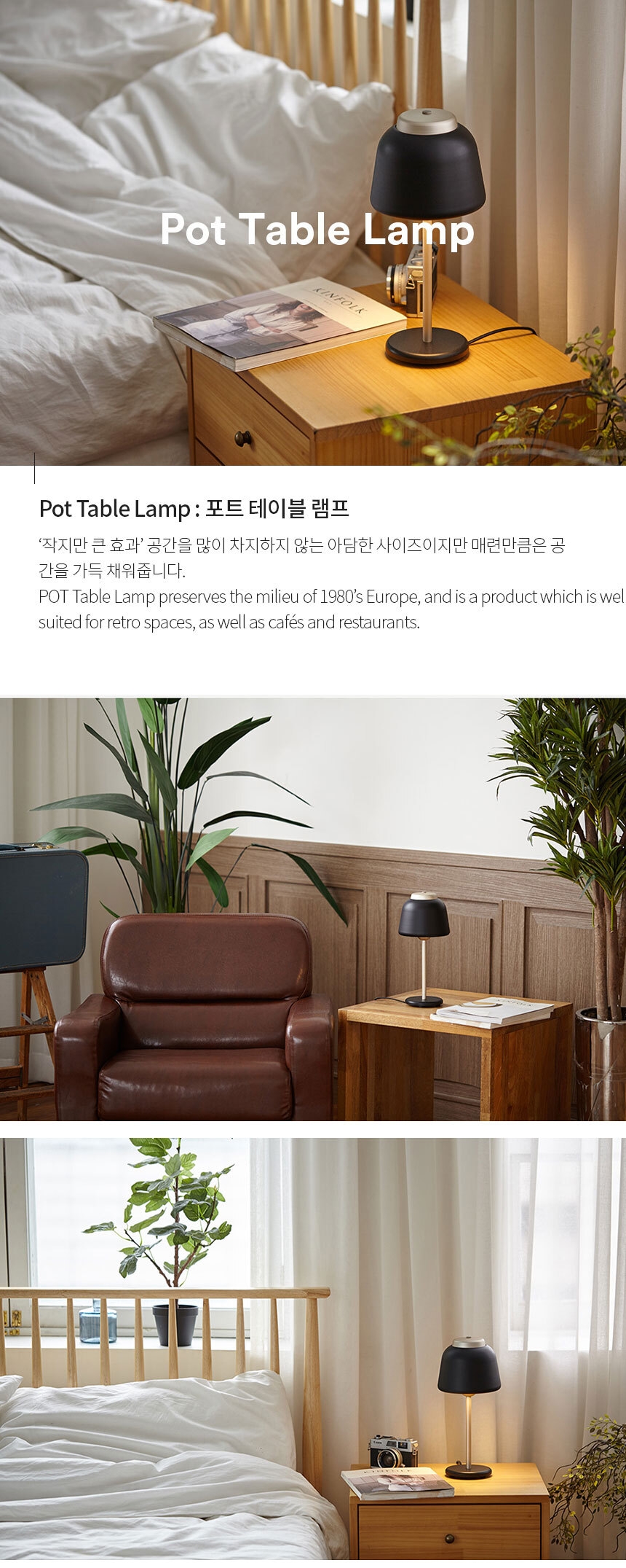 Pot Table Lamp : 포트 테이블 램프 ‘작지만 큰 효과’ 공간을 많이 차지하지 않는 아담한 사이즈이지만 매련만큼은 공
간을 가득 채워줍니다.
POT Table Lamp preserves the milieu of 1980’s Europe, and is a product which is well 
suited for retro spaces, as well as cafés and restaurants.