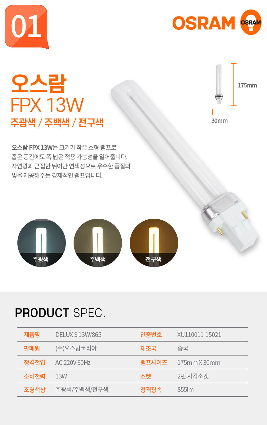 오스람 FPX 13W 주광색 / 주백색 / 전구색
오스람 FPX 13W는 크기가 작은 소형 램프로 좁은 공간에도 폭 넓은 적용 가능성을 열어줍니다. 자연광과 근접한 뛰어난 연색성으로 우수한 품질의 빛을 제공해주는 경제적인 램프입니다.  제품명:DELUX S 13W/865,인증번호:XU110011-15019,판매원:(주)오스람코리아,제조국:중국,정격전압:AC 220V 60Hz,램프사이즈:170mm X 35mm,소비전력:13W,소켓:2핀 사각소켓,조명색상:주광색/주백색/전구색,정격광속:855lm 