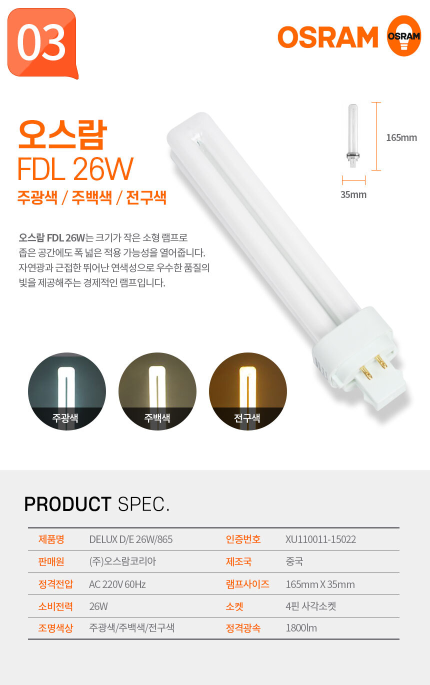 오스람 FDL 26W 주광색 / 주백색 / 전구색
오스람 FDL 26W는 크기가 작은 소형 램프로 좁은 공간에도 폭 넓은 적용 가능성을 열어줍니다. 자연광과 근접한 뛰어난 연색성으로 우수한 품질의 빛을 제공해주는 경제적인 램프입니다.  제품명:DELUX D/E 26W/865,인증번호:HU11144-14005,판매원:(주)오스람코리아,제조국:중국,정격전압:AC 220V 60Hz,램프사이즈:150mm X 26mm,소비전력:20W,소켓:E26 표준소켓,조명색상:주광색/주백색/전구색,정격광속:1800lm 