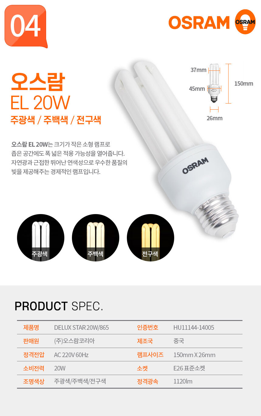 오스람 EL 20W 주광색 / 주백색 / 전구색
오스람 EL 20W는 크기가 작은 소형 램프로 좁은 공간에도 폭 넓은 적용 가능성을 열어줍니다. 자연광과 근접한 뛰어난 연색성으로 우수한 품질의 빛을 제공해주는 경제적인 램프입니다.  제품명:DELUX STAR 20W/865,인증번호:XU110011-15022,판매원:(주)오스람코리아,제조국:중국,정격전압:AC 220V 60Hz,램프사이즈:165mm X 35mm,소비전력:26W,소켓:4핀 사각소켓,조명색상:주광색/주백색/전구색,정격광속:1120lm 