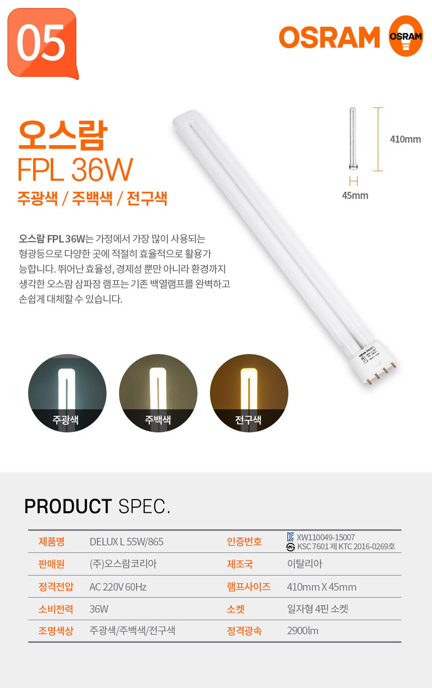 오스람 FPL 36W 주광색 / 주백색 / 전구색
오스람 FPL 36W는 가정에서 가장 많이 사용되는 형광등으로 다양한 곳에 적절히 효율적으로 활용가능합니다. 뛰어난 효율성, 경제성 뿐만 아니라 환경까지 생각한 오스람 삼파장 램프는 기존 백열램프를 완벽하고 손쉽게 대체할 수 있습니다.  제품명:DELUX L 36W/865,인증번호:KC XW110049-15001 KS KSC 7601 제 KTC 2016-0269호,판매원:(주)오스람코리아,제조국:중국,정격전압:AC 220V 60Hz,램프사이즈:410mm X 45mm,소비전력:36W,소켓:일자형 4핀 소켓,조명색상:주광색/주백색/전구색,정격광속:2900lm 