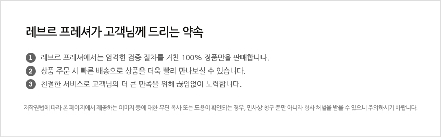 레브르프레셔가 고객님께 드리는 약속 ①레브르프레셔는 엄격한 검증 절차를 거친 100% 정품만을 판매합니다 ②상품 주문 시 빠른 배송으로 상품을 더욱 빨리 만나보실 수 있습니다 ③친절한 서비스로 고객님의 더 큰 만족을 위해 끊임없이 노력합니다.
