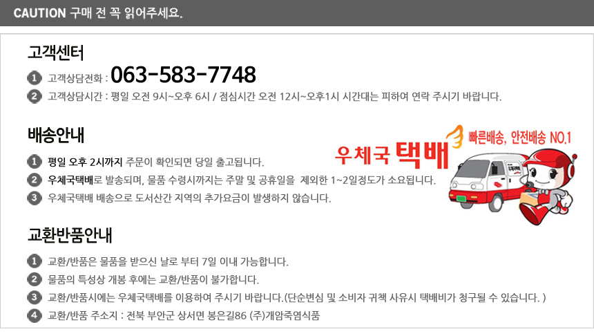 고객센터 고객상담전화 063-583-7748. 고객상담시간 평일 오전 9시 부터 오후 6시까지, 점심시간 12시 부터 오후 1시 시간 때는 가급적 피하여 연락 바랍니다. 배송안내 평일 오후 2시까지 주문이 확인되면 당일 출고됩니다. 우체국택배로 방송되며, 물품 수령시까지는 주말 및 공휴일을 제외한 1에서 2일 정도가 소요됩니다.  우체국택배 배송으로 도서산간 지역의 추가요금이 발생하지 않습니다. 교환반품안내 교환, 반품은 물품을 받으신 날로 부터 7일이내 가능합니다. 물품의 특성상 개봉 후에는 교환, 반품이 불가합니다. 교환, 반품시에는 우체국택배를 이요하여 주시기 바랍니다. 단순변심 및 소비자 귀책 사유시 택배비가 청구될 수 있습니다. 교환, 반품 주소지 전북 부안군 상서면 봉은길86 주개암죽염식품 