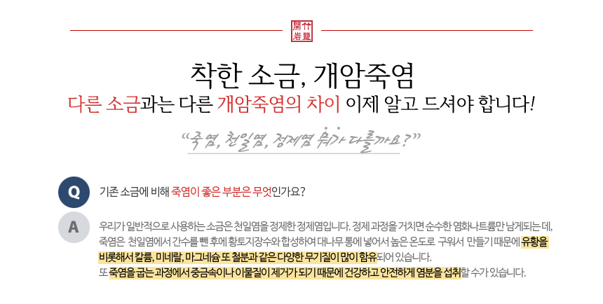 착한 소금, 개암죽염, 죽염, 천일염 정제염 뭐가 다를까요? 우리가 일반적으로 사용하는 소금은 천일염을 정제한 정제염입니다. 정제 과정을 거치면 순수한 염화나트륨만 남게 되는데, 죽염은 천일염에서 간수를 뺀 후에 황토지장수와 합성하여 대나무 통에 넣어서 높은 온도로 구워서 만들기 때문에 유황을 비롯해서 칼륨, 미네랄, 마그네슘 또 철분과 같은 다양한 무기질이 많이 함유되어있습니다. 또 죽염을 굽는 과정에서 중금속이나 이물질이 제거가 되기 때문에 건간하고 안전하게 염분을 섭취할 수가 있습니다. 