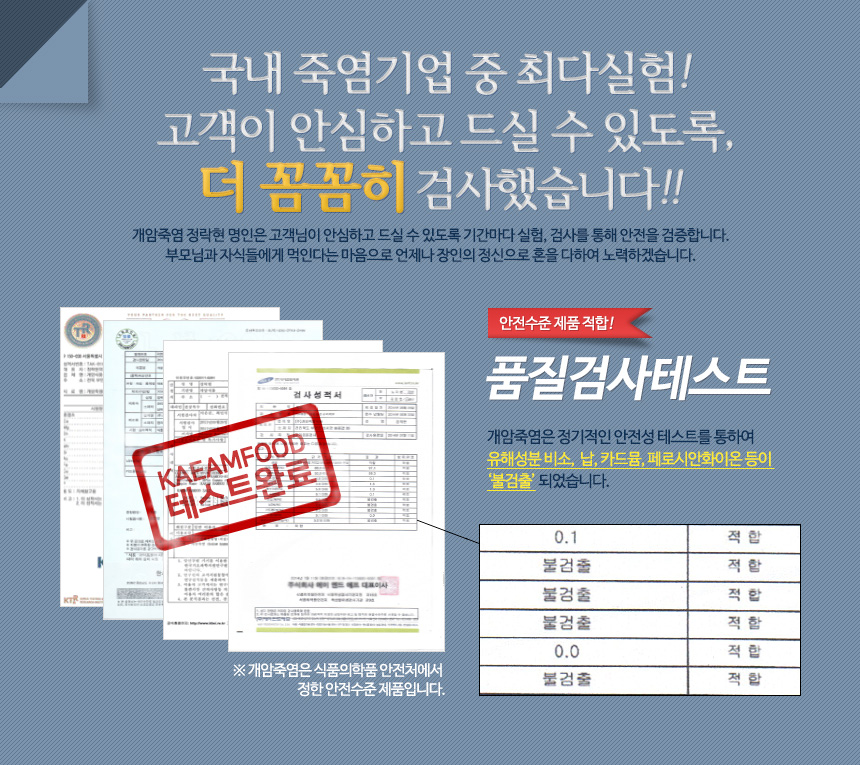 국내 죽염기업 중 최대실험 고객이 안심하고 드실 수 있도록, 더 꼼꼼히 검사했습니다. 개암죽염은 정기적인 안전성 테스트를 통하여 유해성분 비소, 납, 카드뮴, 페로시안화이온 등이 불검출 되었습니다. 