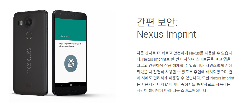 간편 보안: Nexus Imprint - 지문 센서로 더 빠르고 안전하게 Nexus를 사용 할 수 있습니다. Nexus Imprint로 한 번 터치하여 스마트폰을 켜고 앱을 빠르고 간편하게 잠금 해제 할 수 있습니다. 자연스럽게 손에 쥐었을 때 간편히 사용 할 수 있도록 후면에 배치되었으며 결제 시에도 편리하게 이용 할 수 있습니다. 또한 Nexus Imprint는 사용자가 터치 할 때마다 측정치를 통합하므로 사용하는 시간이 늘어남에 따라 더욱 스마트해집니다.