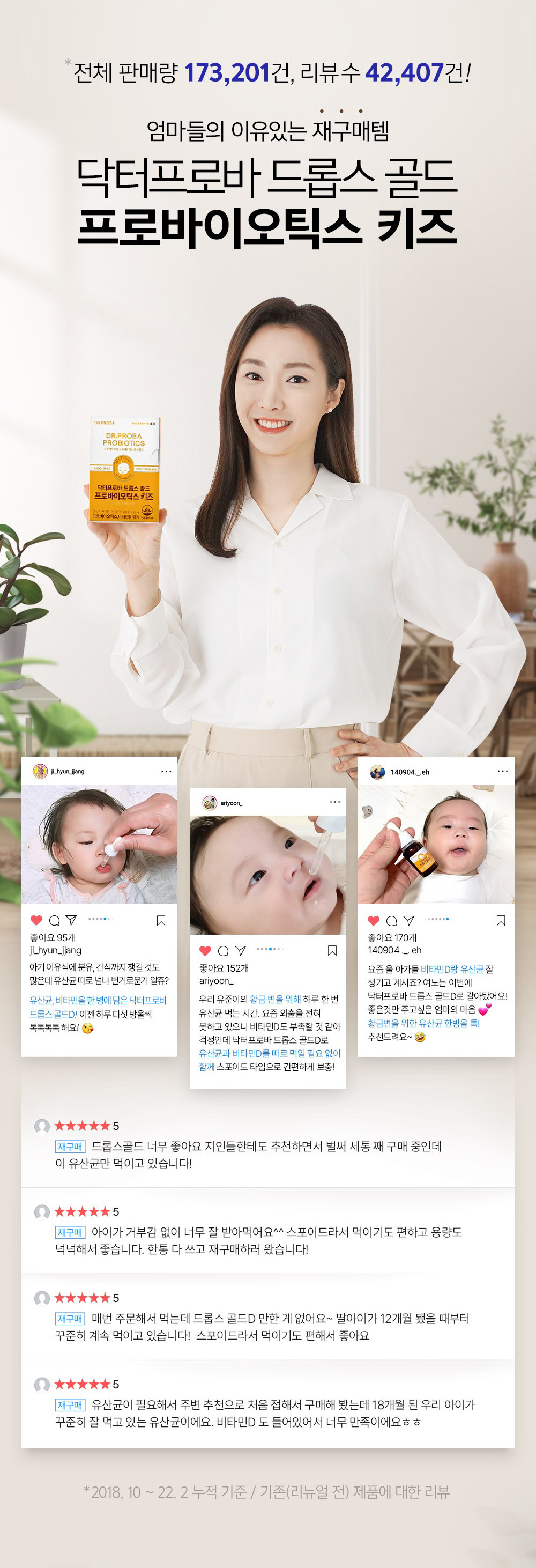 Total sales volume: 173,201, number of reviews: 42,407! Mothers repurchase item with good reason Dr. Prova Drops Gold Probiotics Kids 95 likes ji_hyun_jjang There are a lot of things to buy from baby food to powdered milk and snacks, but you know how cumbersome it is to separate lactic acid bacteria, right? Dr. Prova Drops Gold D contains lactic acid bacteria and vitamins in one bottle. Now, five drops a day are especially effective. 152 likes ariyoon. It's time to eat lactic acid bacteria once a day for our Yujun's golden stool. Since I can't go out at all these days, I'm worried that I might be lacking in vitamin D. With Dr. Provadrops Gold D, you can easily supplement lactic acid bacteria and vitamin D together with a dropper type without having to feed them separately! 170 likes 140904 These days, your babies are getting a good dose of vitamin D and lactic acid bacteria, right? Yeono switched to Dr. Proba Drops Gold D this time! A mother who wants to give only good things, a drop of lactic acid bacteria for golden stool! I recommend it~ ★★★★★5 I really like Drops Gold. I am recommending it to my friends and am already purchasing my third bottle, and I am only feeding them this probiotic! ★★★★★5 My child took it very well without any resistance. It is easy to feed because it is a dropper, and the capacity is generous. I used up one bottle and came back to buy it again! ★★★★★5 I order it every time. Is there anything like Drops Gold D? I have been feeding my daughter consistently since she was 12 months old! I like it because it's a dropper so it's easy to feed. ★★★★★5 I needed lactic acid bacteria, so I bought it for the first time based on a recommendation from a friend. My 18-month-old child is eating it well on a regular basis. I am very satisfied because it also contains vitamin D. *2018.10 ? 22. 2 Cumulative basis / Reviews of existing (before renewal) products