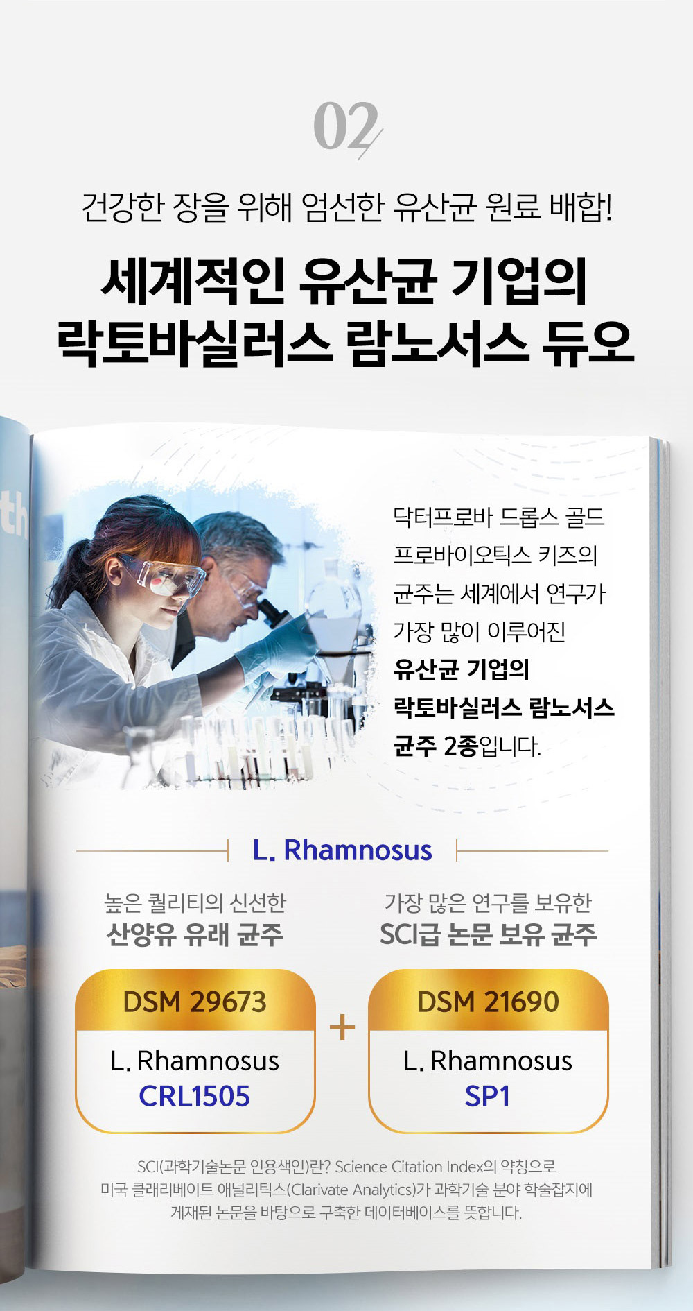 02 Contains carefully selected lactic acid bacteria ingredients for a healthy intestine! The strains of Lactobacillus Rhamnosus Duo Dr. Prova Drops Gold Probiotics Kids from a world-class lactic acid bacteria company are two types of Lactobacillus rhamnosus strains from a lactic acid bacteria company with the most research in the world. L. Rhamnosus High-quality fresh goat milk-derived strain Strain with the most researched SCI-level papers DSM 29673 L. Rhamnosus CRL1505 +DSM 21690 L. Rhamnosus SP1 What is SCI (Science and Technology Citation Index)? It is an abbreviation for Science Citation Index and refers to a database built by Clarivate Analytics in the U.S. based on papers published in academic journals in the field of science and technology.