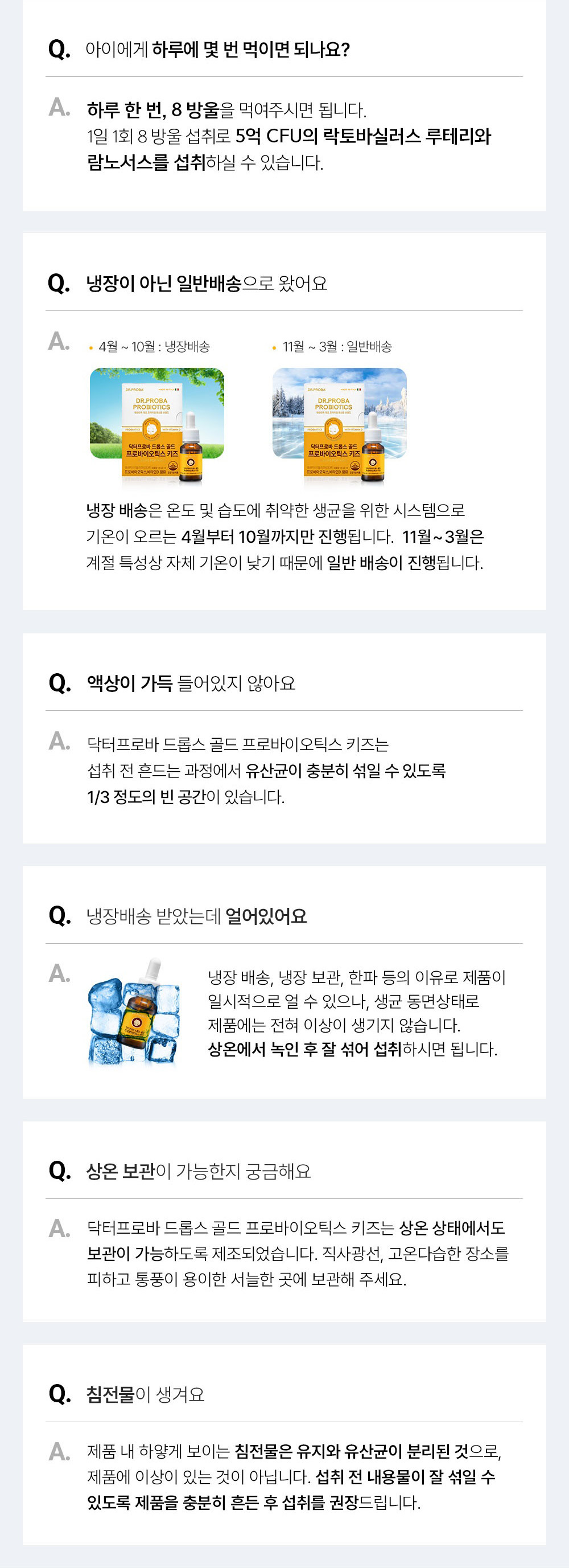  Q 아이에게 하루에 몇 번 먹이면 되나요? 하루 한 번，8 방울을 먹여주시면 됩니다. 1일 1회 8 방울 섭취로 5억 CFU의 락토바실러스 루테리와 람노서스를 섭취하실 수 있습니다. Q 냉장이 아닌 일반배송으로 왔어요 A. 4월 ~ 10월: 냉장배송	11월 〜 3월 : 일반배송 냉장 배송은 온도 및 습도에 취약한 생균을 위한 시스템으로 기온이 오르는 4월부터 10월까지만 진행됩니다. 11월〜3월은 계절 특성상 자체 기온이 낮기 때문에 일반 배송이 진행됩니다. Q 액상이 가득 들어있지 않아요 A. 닥터프로바 드롭스 골드 프로바이오틱스 키즈는 섭취 전 흔드는 과정에서 유산균이 충분히 섞일 수 있도록 1/3 정도의 빈 공간이 있습니다. Q 냉장배송 받았는데 얼어있어요 냉장 배송, 냉장 보관, 한파 등의 이유로 제품이 일시적으로 얼 수 있으나, 생균 동면상태로 제품에는 전혀 이상이 생기지 않습니다. 상온에서 녹인 후 잘 섞어 섭취하시면 됩니다. Q 상온 보관이 가능한지 궁금해요 A 닥터프로바 드롭스 골드 프로바이오틱스 키즈는 상온 상태에서도 보관이 가능하도록 제조되었습니다. 직사광선, 고온다습한 장소를 피하고 통풍이 용이한 서늘한 곳에 보관해 주세요. Q 침전물이생겨요 A. 제품 내 하얗게 보이는 침전물은 유지와 유산균이 분리된 것으로, 제품에 이상이 있는 것이 아닙니다. 섭취 전 내용물이 잘 섞일 수 있도록 제품을 충분히 흔든 후 섭취를 권장드립니다.