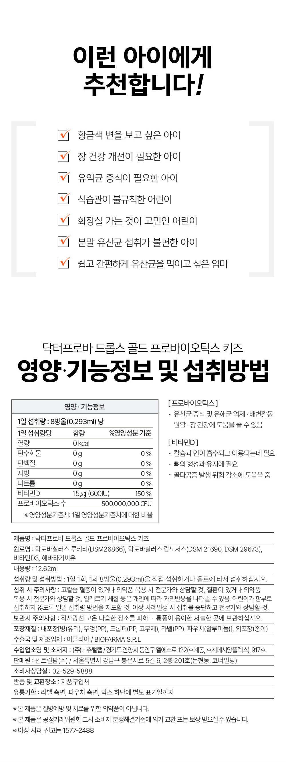 이런 아이에게 추천합니다 황금색변을 보고 싶은 아이 장 건강개선이 필요한아이 유익균 증식이필요한 아이 식습관이 불규칙한 어린이 화장실 가는 것이 고민인 어린이 분말 유산균 섭취가 불편한 아이 쉽고 간편하게 유산균을 먹이고 싶은 엄마 닥터프로바 드롭스 골드 프로바이오틱스 키즈 영양 기능정보 및 섭취방법 영양 •기능정보 1일 섭취량 : 8방울（0.293ml） 당 1일 섭취량 당함량 %영양성분기준 열량 0kcal 탄수화물 og 0% 단백질 og 0% 지방	 og 0% 나트륨 og 0% 비타민D 15mg (600IU) 150% 프로바이오틱스 수 500,000,000 CFU 영양성분기준치: 1일 영양성분기준치에 대한 비율 ［프로바이오틱스］•유산균 증식 및 유해균 억제 배변활동 원활 장건강에 도움을 줄 수 있음［비타민 D］ •칼슘과 인이 흡수되고 이용되는데 필요 •뼈의 형성과 유지에 필요 •골다공증 발생 위험 감소에 도움을 줌 제품명 : 닥터프로바 드롭스 골드 프로바이오틱스 키즈 원료명 : 락토바실러스 루테리（DSM26866）, 락토바실러스 람노서스（DSM 21690, DSM 29673）, 비타민D3, 해바라기씨유 내용량: 12.62ml 섭취량 및 섭취방법 : 1일 1회, 1회 8방울（0.293ml）을 직접 섭취하거나 음료에 타서 섭취하십시오. 섭취 시 주의사항: 고칼슘 혈증이 있거나 의약품 복용 시 전문가와 상담할 것, 질환이 있거나 의약품 복용 시 전문가와 상담할 것, 알레르기 체질 등은 개인에 따라 과민반응을 나타낼 수 있음, 어린이가 함부로 섭취하지 않도록 일일 섭취량 방법을 지도할 것, 이상 사례발생 시 섭취를 중단하고 전문가와 상담할 것, 보관시 주의사항 : 직사광선 고온 다습한 장소를 피하고 통풍이 용이한 서늘한 곳에 보관하십시오. 포장재질 : 내포장［병（유리）, 뚜껑（PP）, 드롭퍼（PP, 고무제）, 라벨（PP） 파우치（알루미늄）］, 외포장（종이） 수출국 및 제조업체 : 이탈리아 / BIOFARMA S.R.L 수입업소명 및 소재지 : （주）네츄럴랩 /경기도 안양시 동안구 엘에스로122（호계동, 호계데시앙플렉스）, 917호 판매원 : 센트럴팜（주） I 서울특별시 강남구 봉은사로 5길 6, 2층 2이호（논현동, 코너빌딩） 소비자상담실 : 02-529-5888 반품 및 교환장소 : 제품구입처 유통기한: 라벨 측면, 파우치 측면, 박스 하단에 별도 표기일까지 본 제품은 질병예방 및 치료를 위한 의약품이 아닙니다. 본 제품은 공정거래위원회 고시 소비자 분쟁해결기준에 의거 교환 또는 보상 받으실 수 있습니다. 이상 사례 신고는 1577-2488