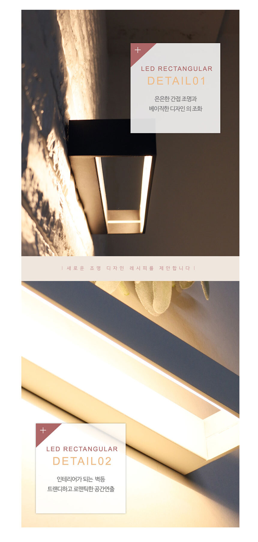 
LED RECTANGULAR DETAIL01
은은한 간접조명과 베이직한 디자인의 조화

LED RECTANGULAR DETAIL02
인테리어가 되는 벽등 트랜디하고 로맨틱한 공간연출

