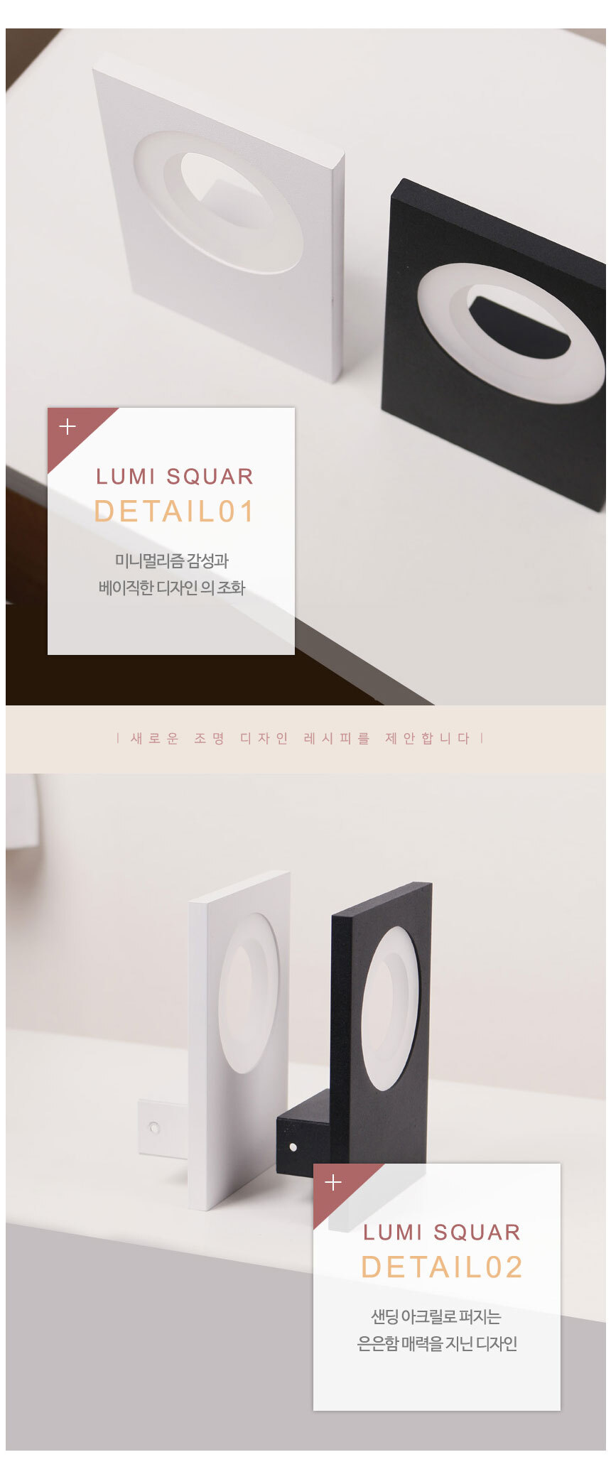 
lumi squar
detail01
미니멀리즘 감성과 베이직한 디자인의 조화
새로운 조명 디자인 레시피를 제안합니다
lumi squar
detail02
샌딩 아크릴로 퍼지는 은은함 매력을 지닌 디자인
