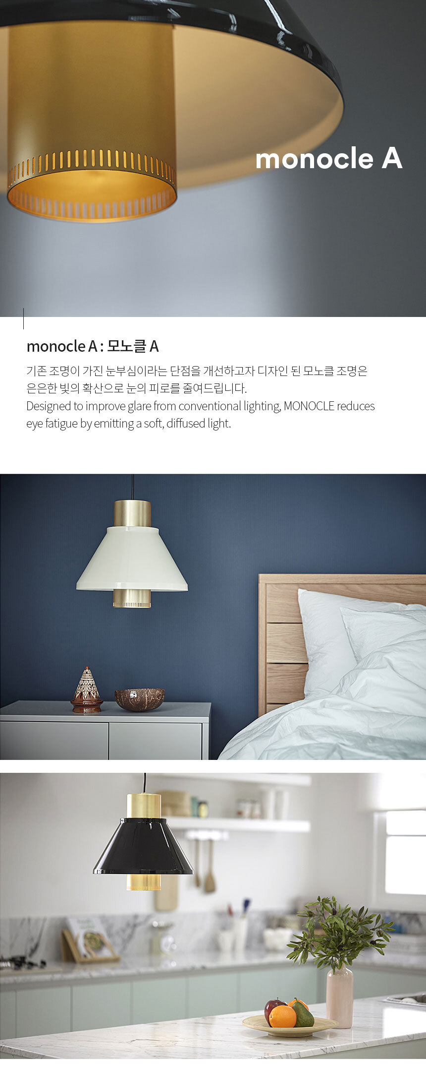 monocle A : 모노클 A 기존 조명이 가진 눈부심이라는 단점을 개선하고자 디자인 된 모노클 조명은 
은은한 빛의 확산으로 눈의 피로를 줄여드립니다.
Designed to improve glare from conventional lighting, MONOCLE reduces 
eye fatigue by emitting a soft, diffused light.