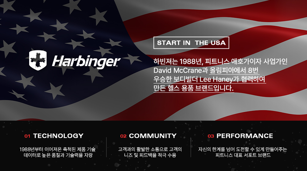 미국 국기 배경의 Harbinger 브랜드 소개 : START IN THE USA Harbinger 하빈저는 1988년, 피트니스 애호가이자 사업가인 David McCrane과 올림피아에서 8번 우승한 보디빌더 Lee Haney가 협력하여 만든 헬스 용품 브랜드입니다. TECHNOLOGY COMMUNITY PERFORMANCE