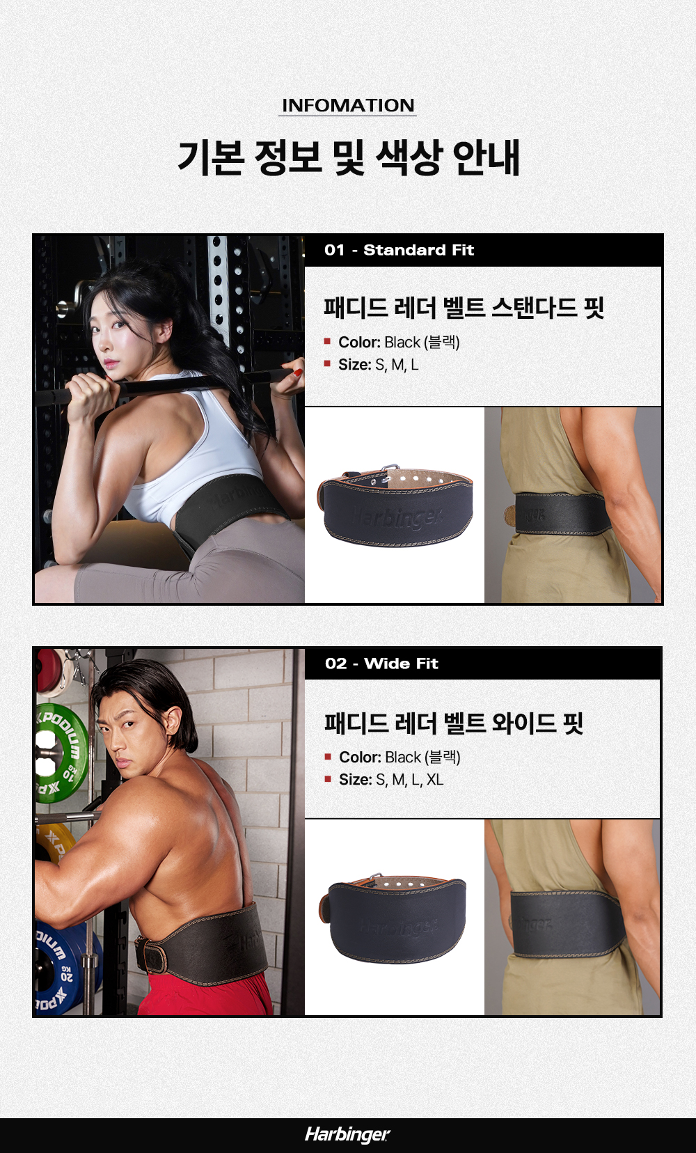 운동용 벨트 제품 정보 및 사양 안내 : INFOMATION 기본 정보 및 색상 안내 01 - Standard Fit 패디드 레더 벨트 스탠다드 핏 Color: Black (블랙) Size: S, M, L 02 - Wide Fit 패디드 레더 벨트 와이드 핏 Color: Black (블랙) Size: S, M, L, XL Harbinger